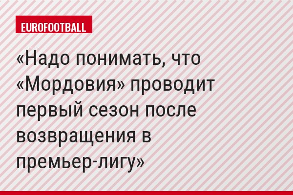 Надо понимать, что «Мордовия» проводит первый сезон после возвращения в премьер-лигу