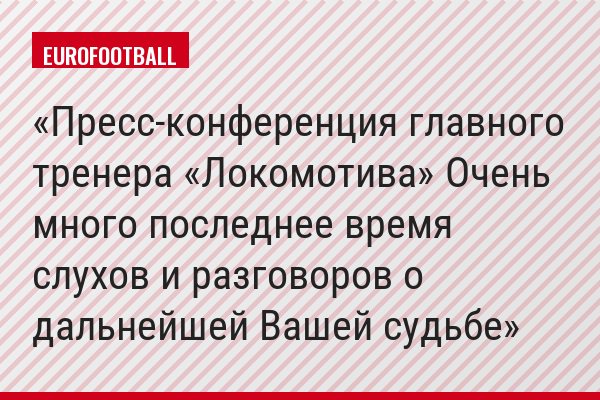 Пресс-конференция главного тренера «Локомотива» Очень много последнее время слухов и разговоров о дальнейшей Вашей судьбе