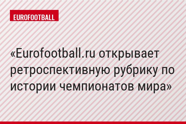 Eurofootball.ru открывает ретроспективную рубрику по истории чемпионатов мира