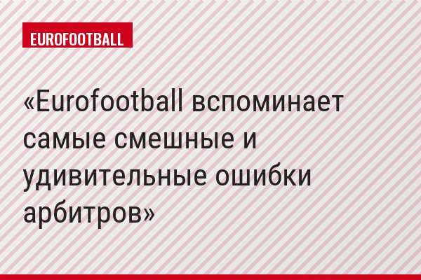 Eurofootball вспоминает самые смешные и удивительные ошибки арбитров