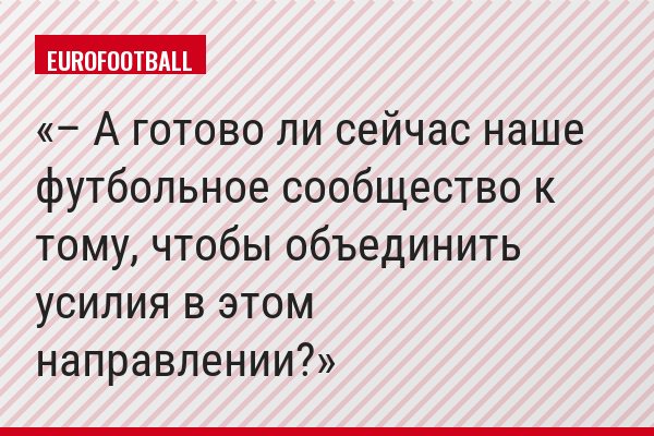 – А готово ли сейчас наше футбольное сообщество к тому, чтобы объединить усилия в этом направлении?