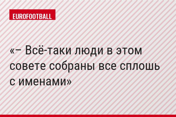 – Всё-таки люди в этом совете собраны все сплошь с именами