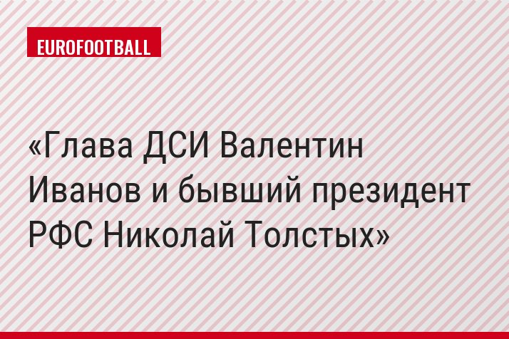 Глава ДСИ Валентин Иванов и бывший президент РФС Николай Толстых
