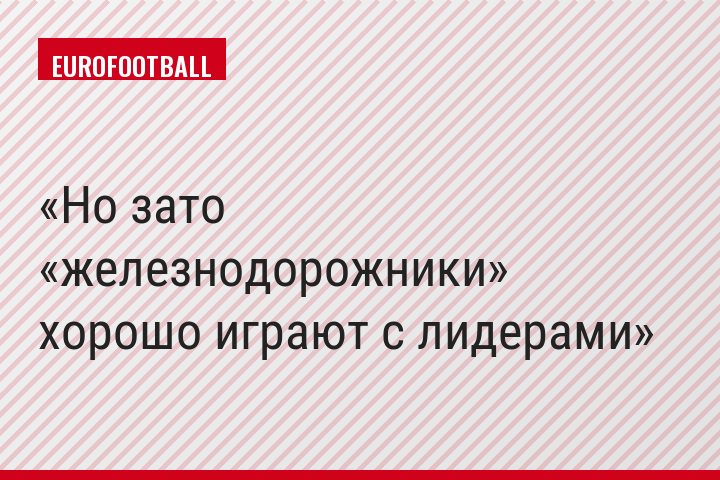 Но зато «железнодорожники» хорошо играют с лидерами