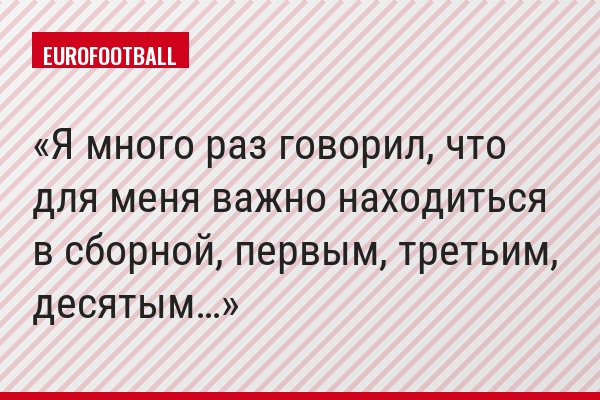 Я много раз говорил, что для меня важно находиться в сборной, первым, третьим, десятым…