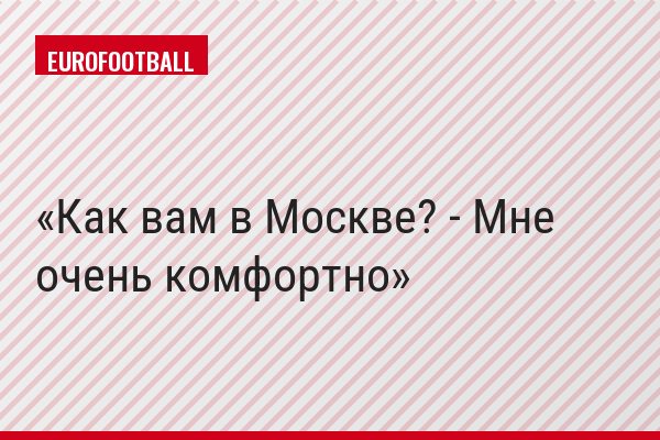 Как вам в Москве? - Мне очень комфортно