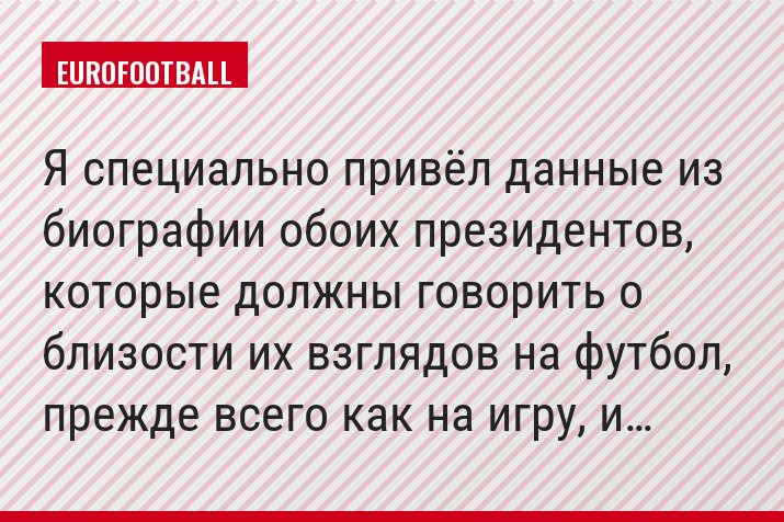 Я специально привёл данные из биографии обоих президентов, которые должны говорить о близости их взглядов на футбол, прежде всего как на игру, и…