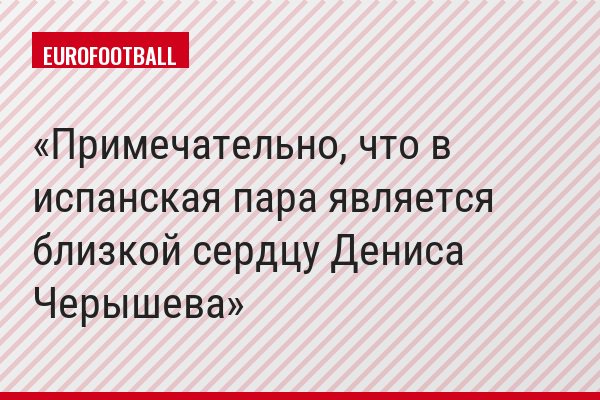 Примечательно, что в испанская пара является близкой сердцу Дениса Черышева