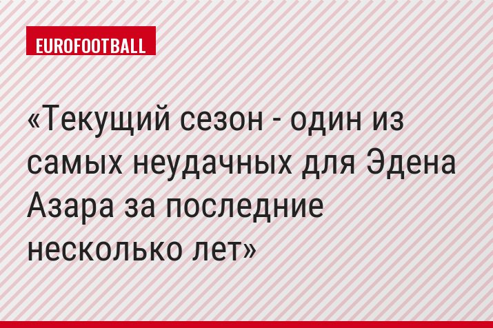 Текущий сезон - один из самых неудачных для Эдена Азара за последние несколько лет