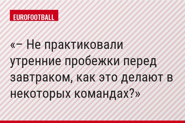 – Не практиковали утренние пробежки перед завтраком, как это делают в некоторых командах?