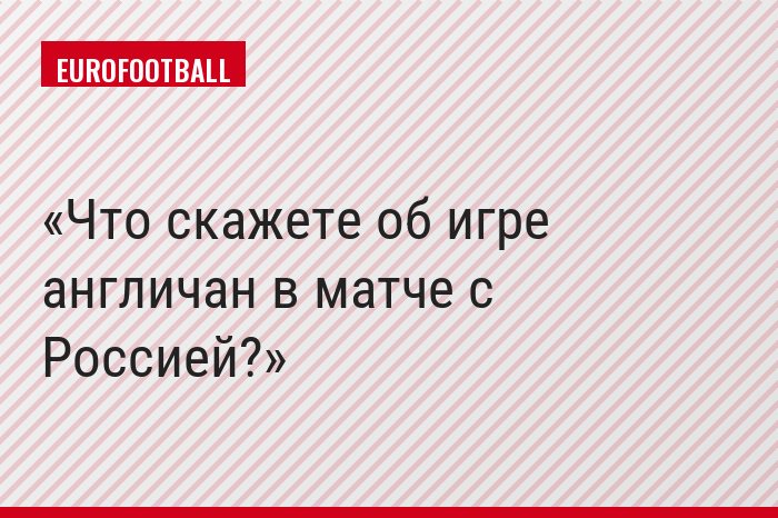 Что скажете об игре англичан в матче с Россией?