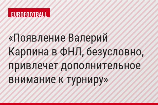 Появление Валерий Карпина в ФНЛ, безусловно, привлечет дополнительное внимание к турниру
