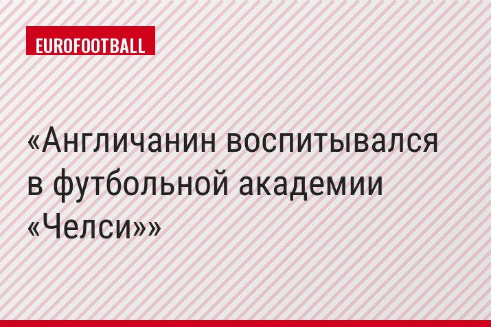 Англичанин воспитывался в футбольной академии «Челси»