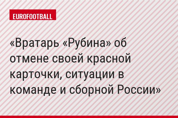 Вратарь «Рубина» об отмене своей красной карточки, ситуации в команде и сборной России
