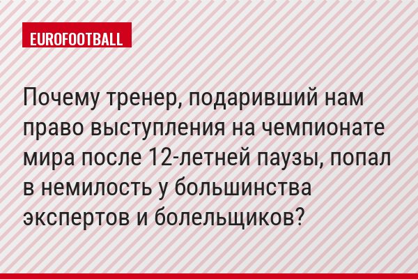 Почему тренер, подаривший нам право выступления на чемпионате мира после 12-летней паузы, попал в немилость у большинства экспертов и болельщиков?