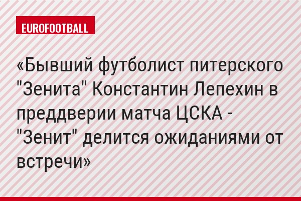 Бывший футболист питерского "Зенита" Константин Лепехин в преддверии матча ЦСКА - "Зенит" делится ожиданиями от встречи
