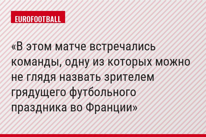 В этом матче встречались команды, одну из которых можно не глядя назвать зрителем грядущего футбольного праздника во Франции