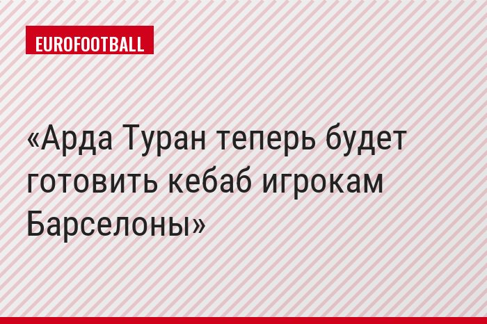 Арда Туран теперь будет готовить кебаб игрокам Барселоны