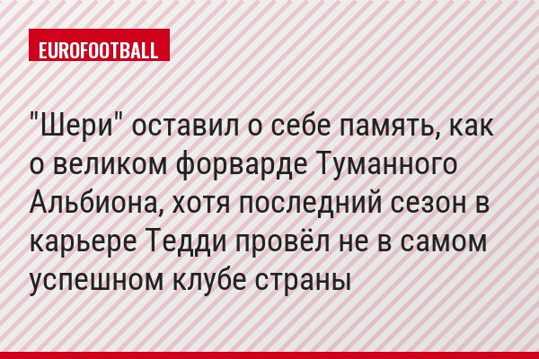 "Шери" оставил о себе память, как о великом форварде Туманного Альбиона, хотя последний сезон в карьере Тедди провёл не в самом успешном клубе страны