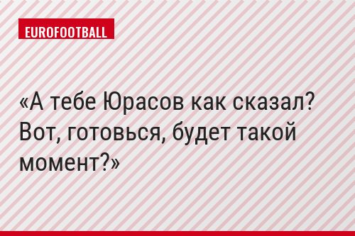 А тебе Юрасов как сказал? Вот, готовься, будет такой момент?