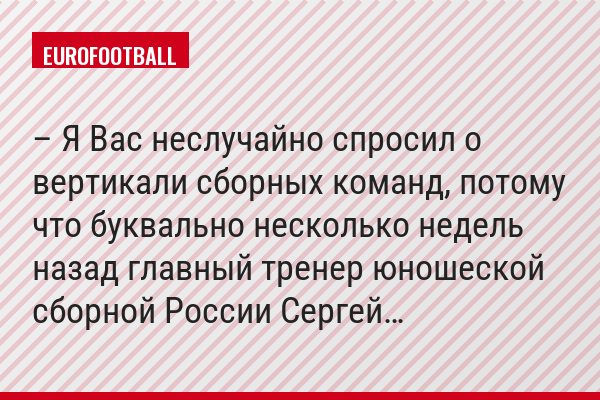 – Я Вас неслучайно спросил о вертикали сборных команд, потому что буквально несколько недель назад главный тренер юношеской сборной России Сергей…