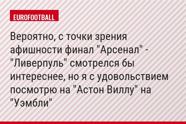 Вероятно, с точки зрения афишности финал "Арсенал" - "Ливерпуль" смотрелся бы интереснее, но я с удовольствием посмотрю на "Астон Виллу" на "Уэмбли"