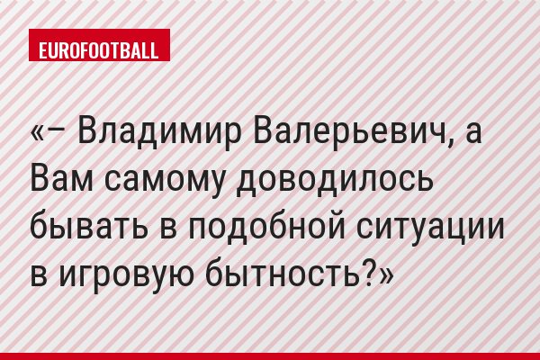 – Владимир Валерьевич, а Вам самому доводилось бывать в подобной ситуации в игровую бытность?