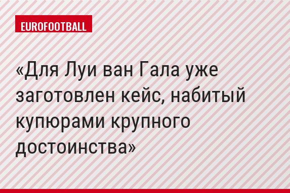 Для Луи ван Гала уже заготовлен кейс, набитый купюрами крупного достоинства