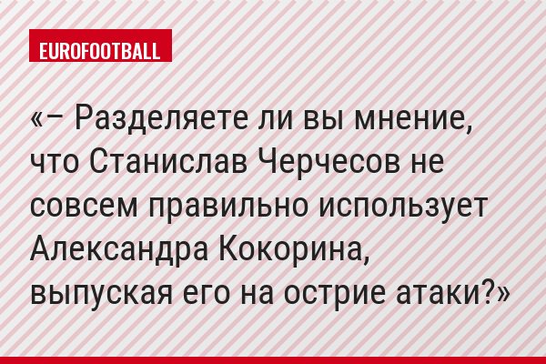 – Разделяете ли вы мнение, что Станислав Черчесов не совсем правильно использует Александра Кокорина, выпуская его на острие атаки?