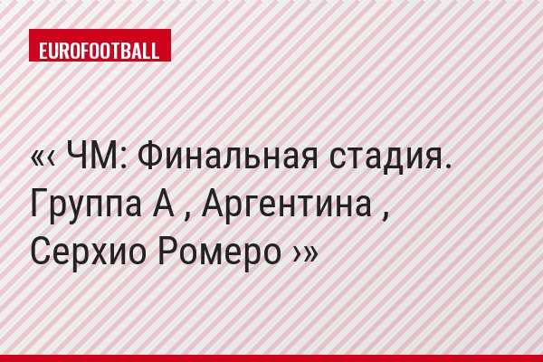 ‹ ЧМ: Финальная стадия. Группа A , Аргентина , Серхио Ромеро ›