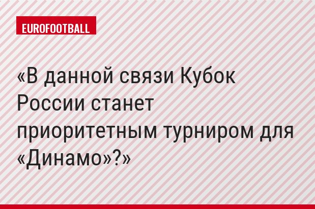 В данной связи Кубок России станет приоритетным турниром для «Динамо»?