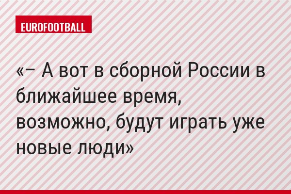 – А вот в сборной России в ближайшее время, возможно, будут играть уже новые люди