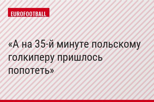А на 35-й минуте польскому голкиперу пришлось попотеть