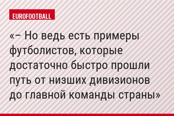 – Но ведь есть примеры футболистов, которые достаточно быстро прошли путь от низших дивизионов до главной команды страны