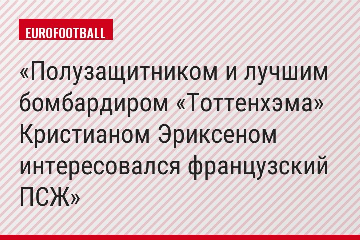 Полузащитником и лучшим бомбардиром «Тоттенхэма» Кристианом Эриксеном интересовался французский ПСЖ