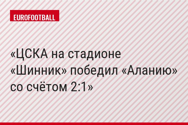 ЦСКА на стадионе «Шинник» победил «Аланию» со счётом 2:1