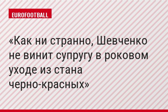 Как ни странно, Шевченко не винит супругу в роковом уходе из стана черно-красных