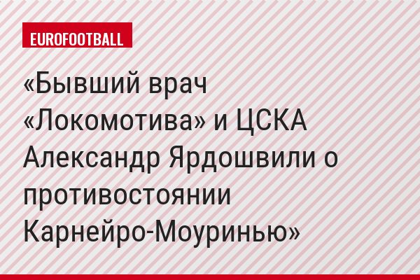 Бывший врач «Локомотива» и ЦСКА Александр Ярдошвили о противостоянии Карнейро-Моуринью