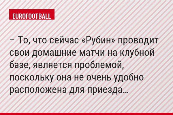 – То, что сейчас «Рубин» проводит свои домашние матчи на клубной базе, является проблемой, поскольку она не очень удобно расположена для приезда…