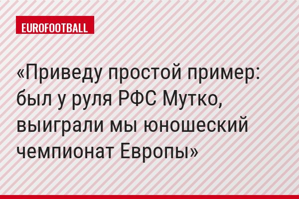 Приведу простой пример: был у руля РФС Мутко, выиграли мы юношеский чемпионат Европы