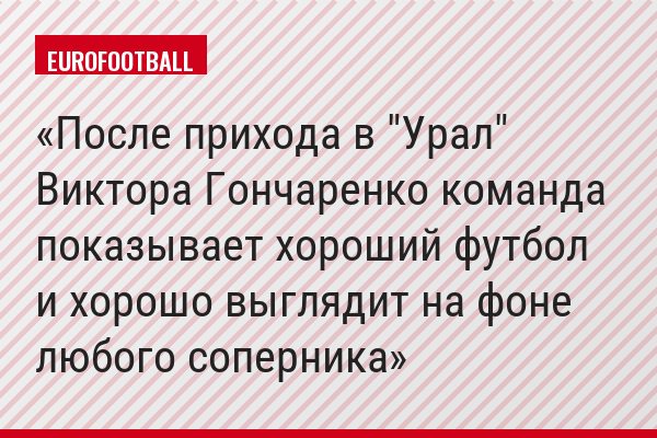 После прихода в "Урал" Виктора Гончаренко команда показывает хороший футбол и хорошо выглядит на фоне любого соперника