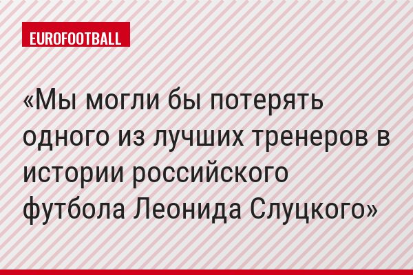 Мы могли бы потерять одного из лучших тренеров в истории российского футбола Леонида Слуцкого