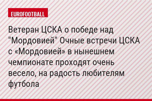 Ветеран ЦСКА о победе над "Мордовией" Очные встречи ЦСКА с «Мордовией» в нынешнем чемпионате проходят очень весело, на радость любителям футбола