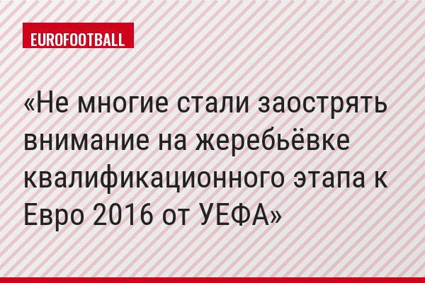 Не многие стали заострять внимание на жеребьёвке квалификационного этапа к Евро 2016 от УЕФА