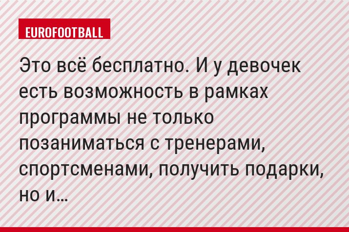 Это всё бесплатно. И у девочек есть возможность в рамках программы не только позаниматься с тренерами, спортсменами, получить подарки, но и…