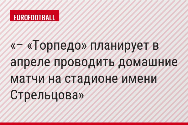 – «Торпедо» планирует в апреле проводить домашние матчи на стадионе имени Стрельцова