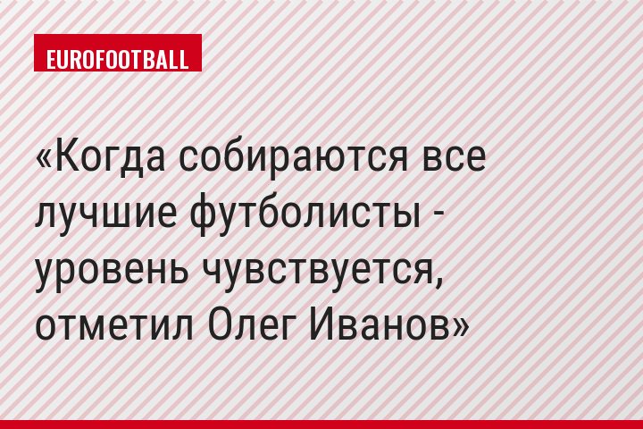Когда собираются все лучшие футболисты - уровень чувствуется, отметил Олег Иванов