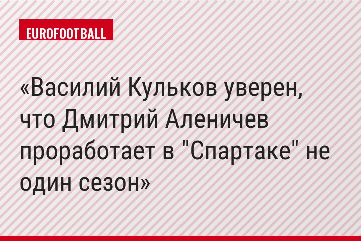 Василий Кульков уверен, что Дмитрий Аленичев проработает в "Спартаке" не один сезон