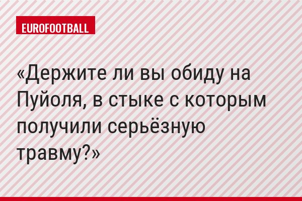 Держите ли вы обиду на Пуйоля, в стыке с которым получили серьёзную травму?