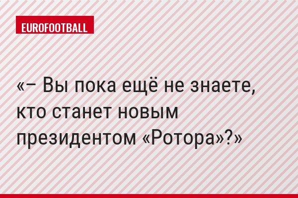 – Вы пока ещё не знаете, кто станет новым президентом «Ротора»?